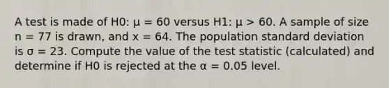 A test is made of H0: μ = 60 versus H1: μ > 60. A sample of size n = 77 is drawn, and x = 64. The population standard deviation is σ = 23. Compute the value of the test statistic (calculated) and determine if H0 is rejected at the α = 0.05 level.