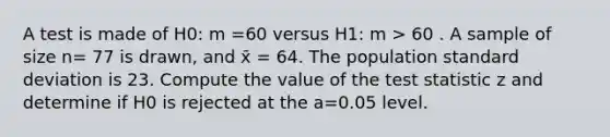 A test is made of H0: m =60 versus H1: m > 60 . A sample of size n= 77 is drawn, and x̄ = 64. The population standard deviation is 23. Compute the value of the test statistic z and determine if H0 is rejected at the a=0.05 level.