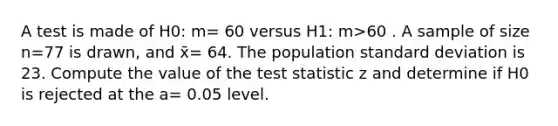 A test is made of H0: m= 60 versus H1: m>60 . A sample of size n=77 is drawn, and x̄= 64. The population standard deviation is 23. Compute the value of the test statistic z and determine if H0 is rejected at the a= 0.05 level.