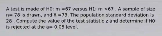 A test is made of H0: m =67 versus H1: m >67 . A sample of size n= 78 is drawn, and x̄ =73. The population standard deviation is 28 . Compute the value of the test statistic z and determine if H0 is rejected at the a= 0.05 level.