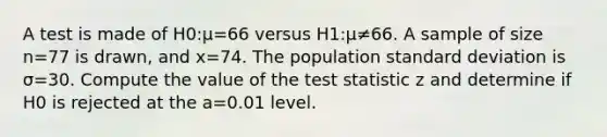 A test is made of H0:µ=66 versus H1:µ≠66. A sample of size n=77 is drawn, and x=74. The population standard deviation is σ=30. Compute the value of the test statistic z and determine if H0 is rejected at the a=0.01 level.