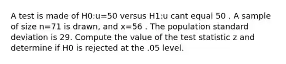 A test is made of H0:u=50 versus H1:u cant equal 50 . A sample of size n=71 is drawn, and x=56 . The population <a href='https://www.questionai.com/knowledge/kqGUr1Cldy-standard-deviation' class='anchor-knowledge'>standard deviation</a> is 29. Compute the value of <a href='https://www.questionai.com/knowledge/kzeQt8hpQB-the-test-statistic' class='anchor-knowledge'>the test statistic</a> z and determine if H0 is rejected at the .05 level.