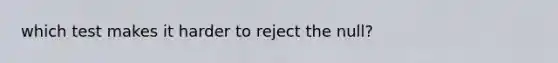 which test makes it harder to reject the null?