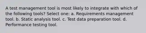 A test management tool is most likely to integrate with which of the following tools? Select one: a. Requirements management tool. b. Static analysis tool. c. Test data preparation tool. d. Performance testing tool.