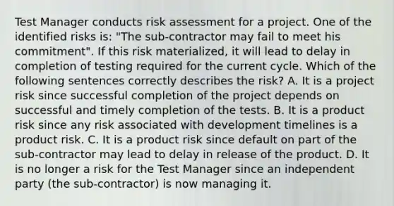 Test Manager conducts risk assessment for a project. One of the identified risks is: "The sub-contractor may fail to meet his commitment". If this risk materialized, it will lead to delay in completion of testing required for the current cycle. Which of the following sentences correctly describes the risk? A. It is a project risk since successful completion of the project depends on successful and timely completion of the tests. B. It is a product risk since any risk associated with development timelines is a product risk. C. It is a product risk since default on part of the sub-contractor may lead to delay in release of the product. D. It is no longer a risk for the Test Manager since an independent party (the sub-contractor) is now managing it.