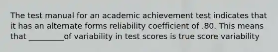 The test manual for an academic achievement test indicates that it has an alternate forms reliability coefficient of .80. This means that _________of variability in test scores is true score variability