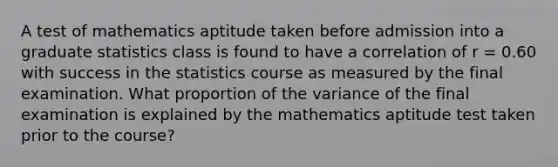 A test of mathematics aptitude taken before admission into a graduate statistics class is found to have a correlation of r = 0.60 with success in the statistics course as measured by the final examination. What proportion of the variance of the final examination is explained by the mathematics aptitude test taken prior to the course?