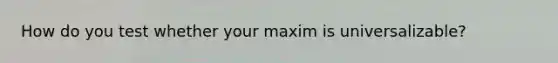 How do you test whether your maxim is universalizable?