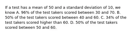 If a test has a mean of 50 and a standard deviation of 10, we know A. 96% of the test takers scored between 30 and 70. B. 50% of the test takers scored between 40 and 60. C. 34% of the test takers scored higher than 60. D. 50% of the test takers scored between 50 and 60.