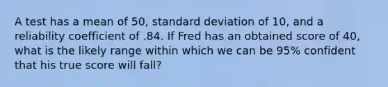 A test has a mean of 50, standard deviation of 10, and a reliability coefficient of .84. If Fred has an obtained score of 40, what is the likely range within which we can be 95% confident that his true score will fall?