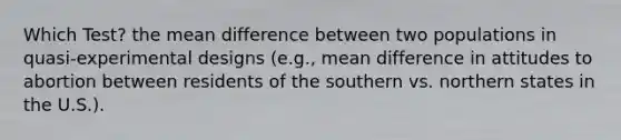 Which Test? the mean difference between two populations in quasi-experimental designs (e.g., mean difference in attitudes to abortion between residents of the southern vs. northern states in the U.S.).