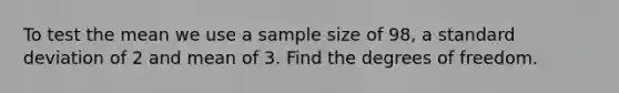 To test the mean we use a sample size of 98, a standard deviation of 2 and mean of 3. Find the degrees of freedom.