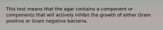 This test means that the agar contains a component or components that will actively inhibit the growth of either Gram positive or Gram negative bacteria.