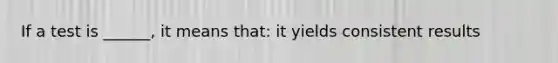 If a test is ______, it means that: it yields consistent results