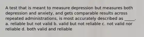 A test that is meant to measure depression but measures both depression and anxiety, and gets comparable results across repeated administrations, is most accurately described as _____. a. reliable but not valid b. valid but not reliable c. not valid nor reliable d. both valid and reliable