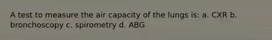 A test to measure the air capacity of the lungs is: a. CXR b. bronchoscopy c. spirometry d. ABG