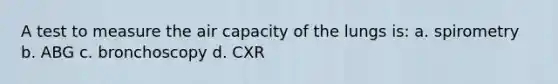 A test to measure the air capacity of the lungs is: a. spirometry b. ABG c. bronchoscopy d. CXR