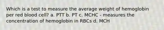 Which is a test to measure the average weight of hemoglobin per red blood cell? a. PTT b. PT c. MCHC - measures the concentration of hemoglobin in RBCs d. MCH