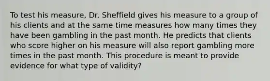 To test his measure, Dr. Sheffield gives his measure to a group of his clients and at the same time measures how many times they have been gambling in the past month. He predicts that clients who score higher on his measure will also report gambling more times in the past month. This procedure is meant to provide evidence for what type of validity?