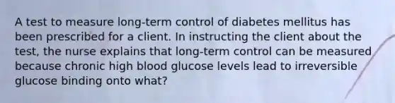 A test to measure long-term control of diabetes mellitus has been prescribed for a client. In instructing the client about the test, the nurse explains that long-term control can be measured because chronic high blood glucose levels lead to irreversible glucose binding onto what?