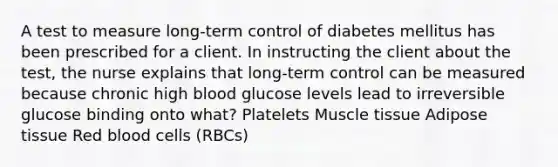 A test to measure long-term control of diabetes mellitus has been prescribed for a client. In instructing the client about the test, the nurse explains that long-term control can be measured because chronic high blood glucose levels lead to irreversible glucose binding onto what? Platelets Muscle tissue Adipose tissue Red blood cells (RBCs)