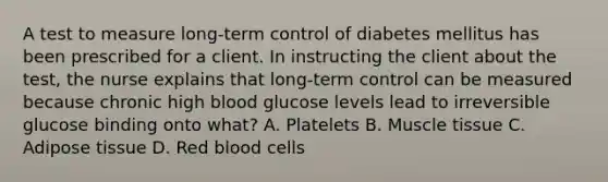 A test to measure long-term control of diabetes mellitus has been prescribed for a client. In instructing the client about the test, the nurse explains that long-term control can be measured because chronic high blood glucose levels lead to irreversible glucose binding onto what? A. Platelets B. Muscle tissue C. Adipose tissue D. Red blood cells