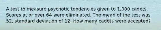 A test to measure psychotic tendencies given to 1,000 cadets. Scores at or over 64 were eliminated. The mean of the test was 52, standard deviation of 12. How many cadets were accepted?