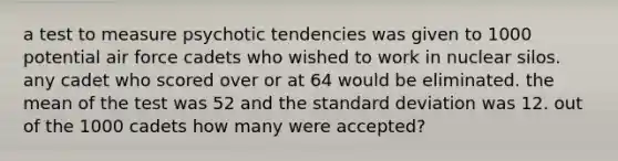 a test to measure psychotic tendencies was given to 1000 potential air force cadets who wished to work in nuclear silos. any cadet who scored over or at 64 would be eliminated. the mean of the test was 52 and the standard deviation was 12. out of the 1000 cadets how many were accepted?