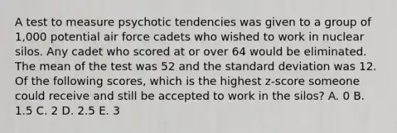 A test to measure psychotic tendencies was given to a group of 1,000 potential air force cadets who wished to work in nuclear silos. Any cadet who scored at or over 64 would be eliminated. The mean of the test was 52 and the standard deviation was 12. Of the following scores, which is the highest z-score someone could receive and still be accepted to work in the silos? A. 0 B. 1.5 C. 2 D. 2.5 E. 3