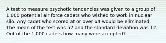 A test to measure psychotic tendencies was given to a group of 1,000 potential air force cadets who wished to work in nuclear silo. Any cadet who scored at or over 64 would be eliminated. The mean of the test was 52 and the standard deviation was 12. Out of the 1,000 cadets how many were accepted?