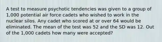 A test to measure psychotic tendencies was given to a group of 1,000 potential air force cadets who wished to work in the nuclear silos. Any cadet who scored at or over 64 would be eliminated. The mean of the test was 52 and the SD was 12. Out of the 1,000 cadets how many were accepted?