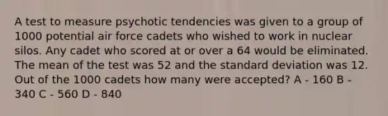 A test to measure psychotic tendencies was given to a group of 1000 potential air force cadets who wished to work in nuclear silos. Any cadet who scored at or over a 64 would be eliminated. The mean of the test was 52 and the standard deviation was 12. Out of the 1000 cadets how many were accepted? A - 160 B - 340 C - 560 D - 840