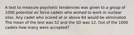 A test to measure psychotic tendencies was given to a group of 1000 potential air force cadets who wished to work in nuclear silos. Any cadet who scored at or above 64 would be eliminated. The mean of the test was 52 and the SD was 12. Out of the 1000 cadets how many were accepted?