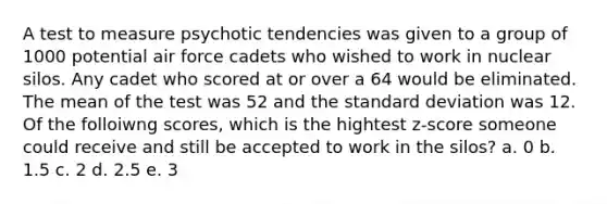 A test to measure psychotic tendencies was given to a group of 1000 potential air force cadets who wished to work in nuclear silos. Any cadet who scored at or over a 64 would be eliminated. The mean of the test was 52 and the standard deviation was 12. Of the folloiwng scores, which is the hightest z-score someone could receive and still be accepted to work in the silos? a. 0 b. 1.5 c. 2 d. 2.5 e. 3