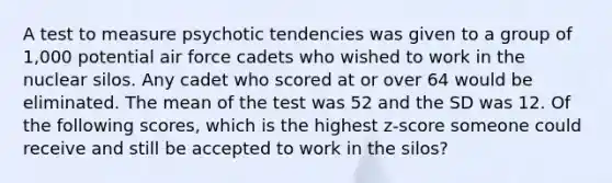 A test to measure psychotic tendencies was given to a group of 1,000 potential air force cadets who wished to work in the nuclear silos. Any cadet who scored at or over 64 would be eliminated. The mean of the test was 52 and the SD was 12. Of the following scores, which is the highest z-score someone could receive and still be accepted to work in the silos?