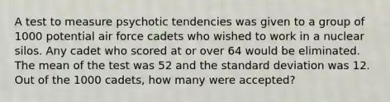 A test to measure psychotic tendencies was given to a group of 1000 potential air force cadets who wished to work in a nuclear silos. Any cadet who scored at or over 64 would be eliminated. The mean of the test was 52 and the standard deviation was 12. Out of the 1000 cadets, how many were accepted?