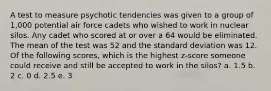 A test to measure psychotic tendencies was given to a group of 1,000 potential air force cadets who wished to work in nuclear silos. Any cadet who scored at or over a 64 would be eliminated. The mean of the test was 52 and the standard deviation was 12. Of the following scores, which is the highest z-score someone could receive and still be accepted to work in the silos? a. 1.5 b. 2 c. 0 d. 2.5 e. 3