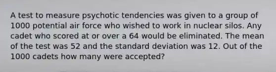 A test to measure psychotic tendencies was given to a group of 1000 potential air force who wished to work in nuclear silos. Any cadet who scored at or over a 64 would be eliminated. The mean of the test was 52 and the standard deviation was 12. Out of the 1000 cadets how many were accepted?