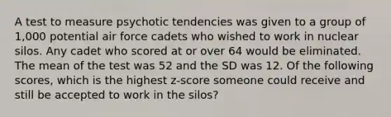 A test to measure psychotic tendencies was given to a group of 1,000 potential air force cadets who wished to work in nuclear silos. Any cadet who scored at or over 64 would be eliminated. The mean of the test was 52 and the SD was 12. Of the following scores, which is the highest z-score someone could receive and still be accepted to work in the silos?