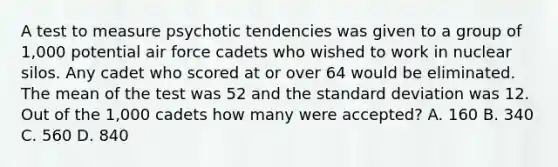 A test to measure psychotic tendencies was given to a group of 1,000 potential air force cadets who wished to work in nuclear silos. Any cadet who scored at or over 64 would be eliminated. The mean of the test was 52 and the standard deviation was 12. Out of the 1,000 cadets how many were accepted? A. 160 B. 340 C. 560 D. 840