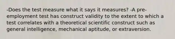 -Does the test measure what it says it measures? -A pre-employment test has construct validity to the extent to which a test correlates with a theoretical scientific construct such as general intelligence, mechanical aptitude, or extraversion.