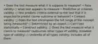 • Does the test measure what it is suppose to measure? • Face validity ○ what test appears to measure • Predictive or criterion validity: ○ test predicts criteria external to the test that it is expected to predict (some outcome or behavior) • Content validity: ○ Does the test encompass the full range of the concept being measured? ○ Determined by an expert ○ Can't test statistically • Construct validity; ○ Does the test measure what it claims to measure? (subsumes other types of validity; broadest type of validity) ○ Umbrella of all types validity; includes all of them