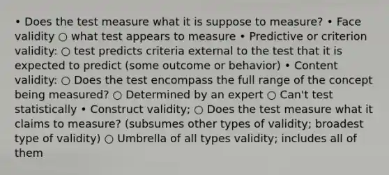 • Does the test measure what it is suppose to measure? • Face validity ○ what test appears to measure • Predictive or criterion validity: ○ test predicts criteria external to the test that it is expected to predict (some outcome or behavior) • Content validity: ○ Does the test encompass the full range of the concept being measured? ○ Determined by an expert ○ Can't test statistically • Construct validity; ○ Does the test measure what it claims to measure? (subsumes other types of validity; broadest type of validity) ○ Umbrella of all types validity; includes all of them