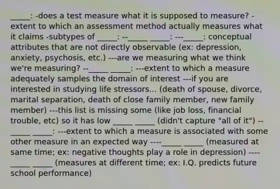 _____: -does a test measure what it is supposed to measure? -extent to which an assessment method actually measures what it claims -subtypes of _____: --_____ _____: ---_____: conceptual attributes that are not directly observable (ex: depression, anxiety, psychosis, etc.) ---are we measuring what we think we're measuring? --_____ _____: ---extent to which a measure adequately samples the domain of interest ---if you are interested in studying life stressors... (death of spouse, divorce, marital separation, death of close family member, new family member) ---this list is missing some (like job loss, financial trouble, etc) so it has low _____ _____ (didn't capture "all of it") --_____ _____: ---extent to which a measure is associated with some other measure in an expected way ----_____ _____ (measured at same time; ex: negative thoughts play a role in depression) ----_____ _____ (measures at different time; ex: I.Q. predicts future school performance)