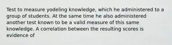 Test to measure yodeling knowledge, which he administered to a group of students. At the same time he also administered another test known to be a valid measure of this same knowledge. A correlation between the resulting scores is evidence of