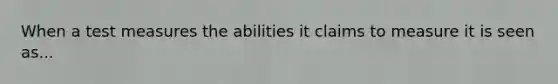 When a test measures the abilities it claims to measure it is seen as...