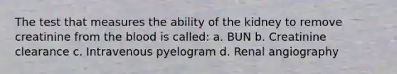 The test that measures the ability of the kidney to remove creatinine from the blood is called: a. BUN b. Creatinine clearance c. Intravenous pyelogram d. Renal angiography