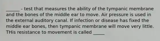 ______ - test that measures the ability of the tympanic membrane and the bones of the middle ear to move. Air pressure is used in the external auditory canal. If infection or disease has fixed the middle ear bones, then tympanic membrane will move very little. THis resistance to movement is called _____