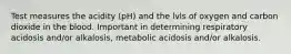 Test measures the acidity (pH) and the lvls of oxygen and carbon dioxide in the blood. Important in determining respiratory acidosis and/or alkalosis, metabolic acidosis and/or alkalosis.