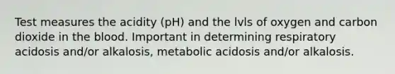 Test measures the acidity (pH) and the lvls of oxygen and carbon dioxide in the blood. Important in determining respiratory acidosis and/or alkalosis, metabolic acidosis and/or alkalosis.